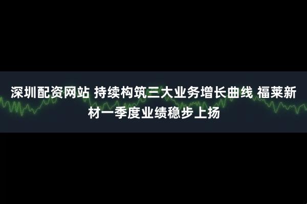 深圳配资网站 持续构筑三大业务增长曲线 福莱新材一季度业绩稳步上扬